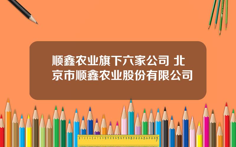 顺鑫农业旗下六家公司 北京市顺鑫农业股份有限公司
